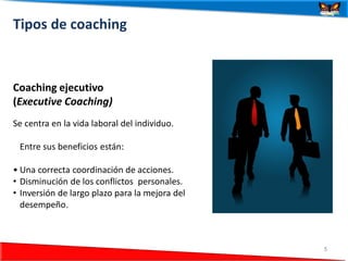 Tipos de coaching



Coaching ejecutivo
(Executive Coaching)
Se centra en la vida laboral del individuo.

 Entre sus beneficios están:

• Una correcta coordinación de acciones.
• Disminución de los conflictos personales.
• Inversión de largo plazo para la mejora del
  desempeño.



  24/06/2012                                    5
 