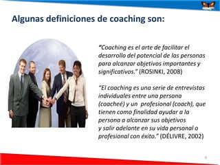 Algunas definiciones de coaching son:

                    “Coaching es el arte de facilitar el
                    desarrollo del potencial de las personas
                    para alcanzar objetivos importantes y
                    significativos.” (ROSINKI, 2008)

                    “El coaching es una serie de entrevistas
                    individuales entre una persona
                    (coacheé) y un profesional (coach), que
                    tienen como finalidad ayudar a la
                    persona a alcanzar sus objetivos
                    y salir adelante en su vida personal o
                    profesional con éxito.” (DÉLIVRE, 2002)


24/06/2012                                                 6
 