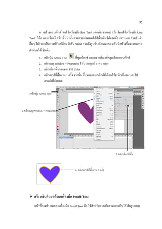 33

               การสร้างออบเจ็กต์โดยใช้เครื่ องมือ Pen Tool แตกต่างจากการสร้างโดยใช้เครื่ องมือ Line
      Tool ก็คือ ออบเจ็กต์ที่สร้ างขึ้นมานั้นสามารถกาหนดใส่ สีพ้ืนเติมได้ตามต้องการ และสาหรับค่า
                ่
      อื่นๆ ไม่วาจะเป็ นการปรับเปลี่ยน สี เส้น ขนาด รวมถึงรู ปร่ างลักษณะของเส้นที่สร้างขึ้นจะสามารถ
      กาหนดได้เช่นเดิม
               1.   คลิกปุ่ ม Arrow Tool         ที่ทูลบ็อกซ์ และดรากส์เมาส์คลุมเลือกออบเจ็กต์
               2.   คลิกเมนู Window > Properties ให้ปรากฏเครื่ องหมายถูก
               3.   คลิกเลือกพื้นจากช่อง Fill Color
               4.   คลิกเมาส์ที่พ้ืนงาน 1 ครั้ง จากนั้นพื้นของออบกเจ็กต์ที่เลือกไว้จะมีเปลี่ยนแปลงไป
                    ตามค่าที่กาหนด

     1.คลิกปุ่ ม Arrow Tool



2.คลิกเมนู Window > Properties




                                                                                 3.คลิกเลือกสีพื ้น



                                              4. คลิกเมาส์ที่พื ้นงาน 1 ครัง
                                                                           ้




       สร้ างเส้ นดินสอด้ วยเครื่องมือ Pencil Tool
          หน้าที่การทางานของเครื่ องมือ Pencil Tool คือ ใช้สาหรับวาดเส้นตรงและเส้นโค้งในรู ปแบบ
 