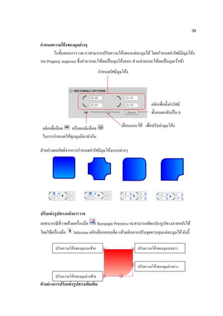39

กาหนดความโค้ งของมุมต่ างๆ
       ในขั้นตอนการวาด เราสามารถปรับความโค้งของแต่ละมุมได้ โดยกาหนดค่ารัศมีมีมุมโค้ง
บน Property inspector ซึ่ งค่าบวกจะให้ผลเป็ นมุมโค้งออก ส่ วนค่าลบจะให้ผลเป็ นมุมเว้าเข้า
                                       กาหนดรัศมีมุมโค้ง




                                                                       คลิกเพื่อตั้งค่ารัศมี
                                                                       ทั้งหมดกลับเป็ น 0

 คลิกเพื่อล็อค หรื อยกเลิกล็อค                      เลือนแถบ       เพื่อปรับค่ามุมโค้ง
 ในการกาหนดให้ทุกมุมมีคาท่ากัน

ตัวอย่างผลลัพธ์จากการกาหนดค่ารัศมีมุมโค้งแบบต่างๆ




ปรับแต่ งรู ปทรงหลังการวาด
เฉพาะกรณี ที่วาดด้วยเครื่ องมือ Rectangle Primitive จะสามารถดัดแปลงรู ปทรงภายหลังได้
โดยใช้เครื่ องมือ Selection คลิกเลือกออบเจ็ค แล้วคลิกลากปรับจุดควบคุมแต่ละมุมได้ ดังนี้

         ปรับความโค้งของมุมบนซ้าย                              ปรับความโค้งของมุมบนขวา


                                                               ปรับความโค้งของมุมล่างขวา
         ปรับความโค้งของมุมล่างซ้าย
ตัวอย่ างการปรับแต่ งรู ปทรงเพิมเติม
                               ่
 