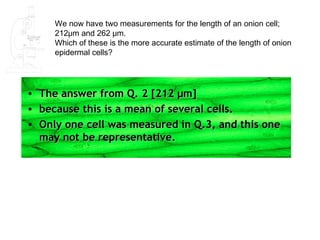 We now have two measurements for the length of an onion cell;
       212μm and 262 μm.
       Which of these is the more accurate estimate of the length of onion
       epidermal cells?




•   The answer from Q. 2 [212 μm]
•   because this is a mean of several cells.
•   Only one cell was measured in Q.3, and this one
    may not be representative.
 