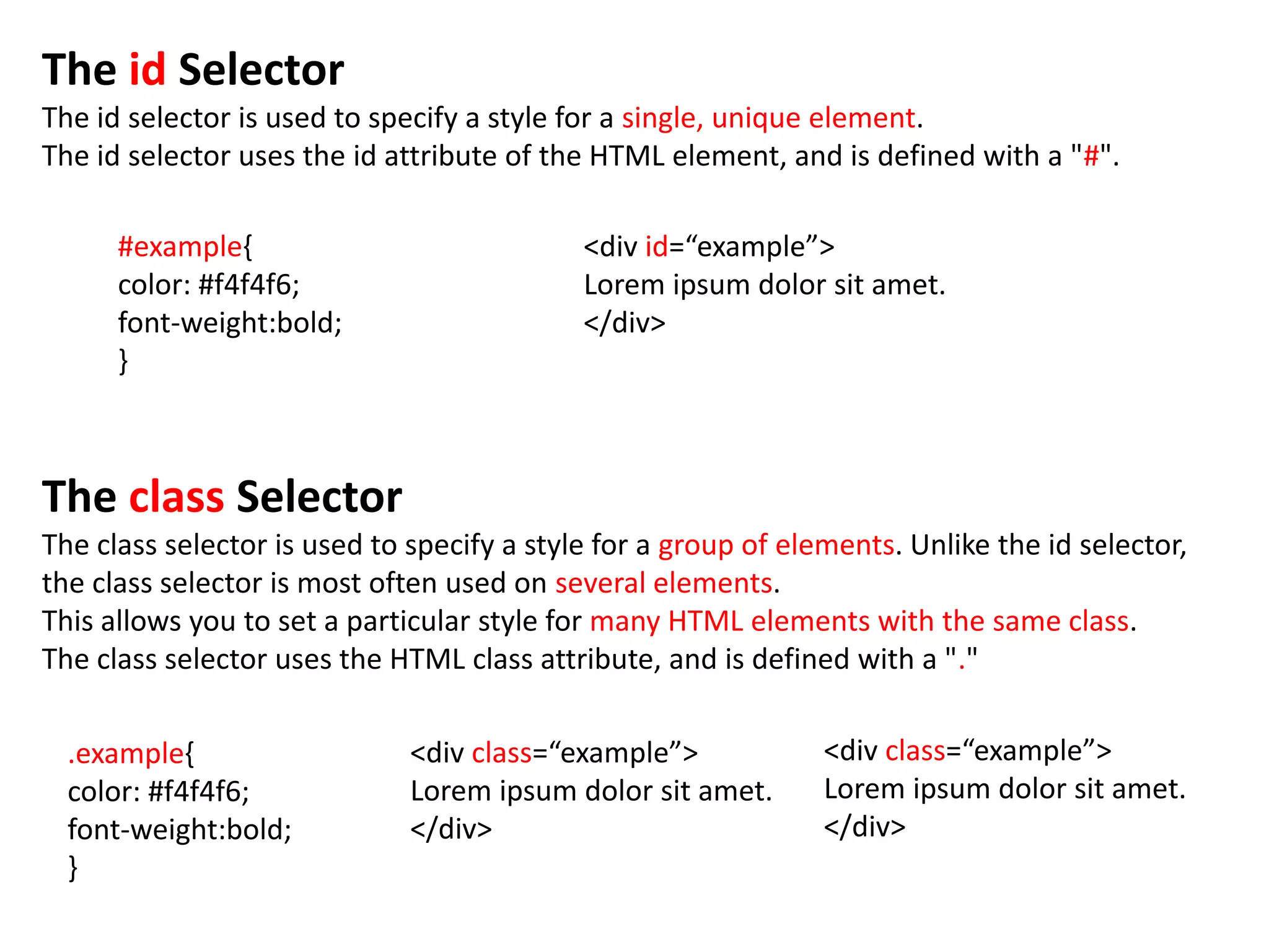 The id Selector
The id selector is used to specify a style for a single, unique element.
The id selector uses the id attribute of the HTML element, and is defined with a "#".

      #example{                             <div id=“example”>
      color: #f4f4f6;                       Lorem ipsum dolor sit amet.
      font-weight:bold;                     </div>
      }



The class Selector
The class selector is used to specify a style for a group of elements. Unlike the id selector,
the class selector is most often used on several elements.
This allows you to set a particular style for many HTML elements with the same class.
The class selector uses the HTML class attribute, and is defined with a "."

  .example{                   <div class=“example”>             <div class=“example”>
  color: #f4f4f6;             Lorem ipsum dolor sit amet.       Lorem ipsum dolor sit amet.
  font-weight:bold;           </div>                            </div>
  }
 