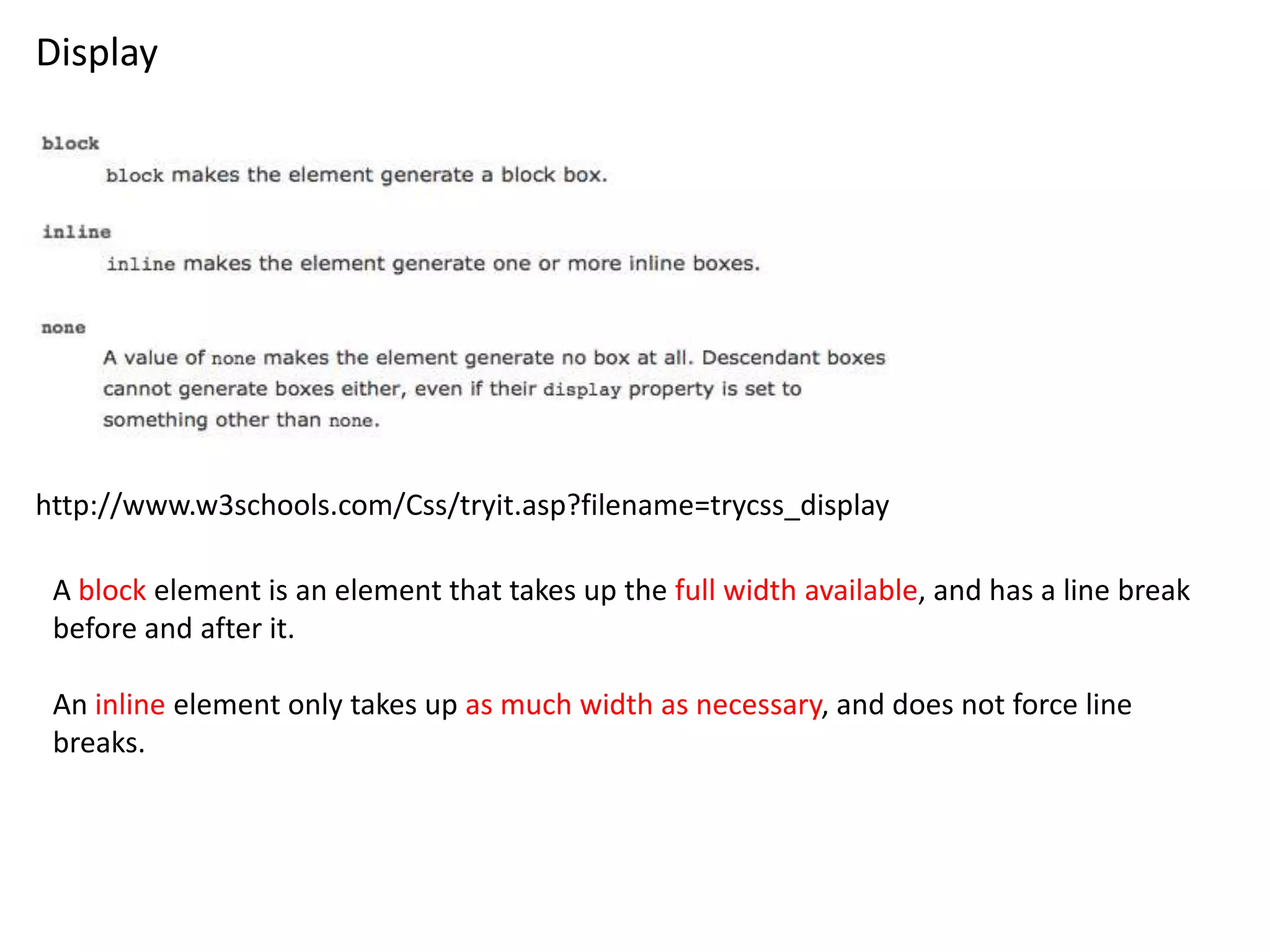 Display




http://www.w3schools.com/Css/tryit.asp?filename=trycss_display

 A block element is an element that takes up the full width available, and has a line break
 before and after it.

 An inline element only takes up as much width as necessary, and does not force line
 breaks.
 
