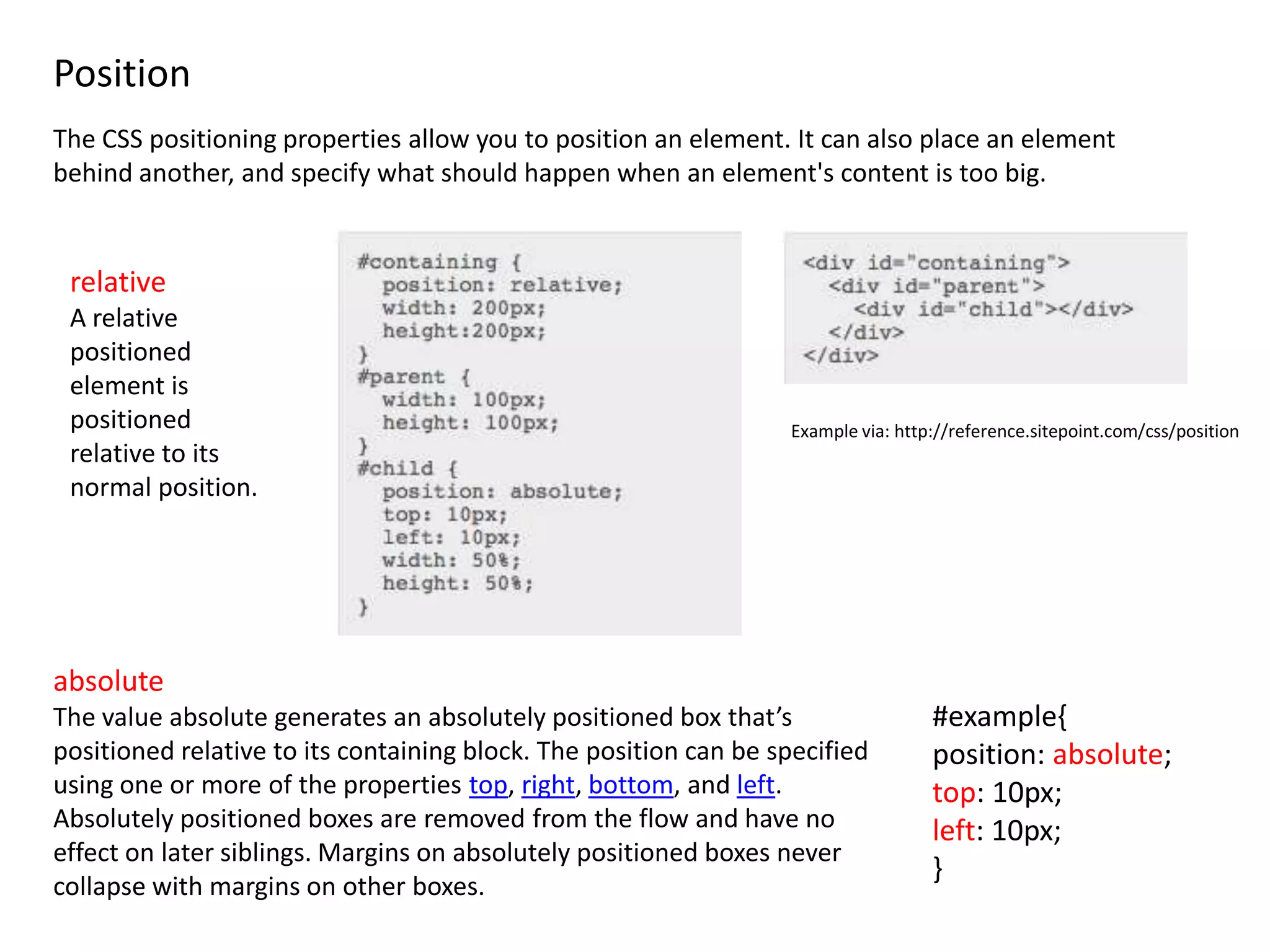 Position
The CSS positioning properties allow you to position an element. It can also place an element
behind another, and specify what should happen when an element's content is too big.


 relative
 A relative
 positioned
 element is
 positioned                                                       Example via: http://reference.sitepoint.com/css/position
 relative to its
 normal position.




absolute
The value absolute generates an absolutely positioned box that’s                   #example{
positioned relative to its containing block. The position can be specified         position: absolute;
using one or more of the properties top, right, bottom, and left.                  top: 10px;
Absolutely positioned boxes are removed from the flow and have no                  left: 10px;
effect on later siblings. Margins on absolutely positioned boxes never
                                                                                   }
collapse with margins on other boxes.
 
