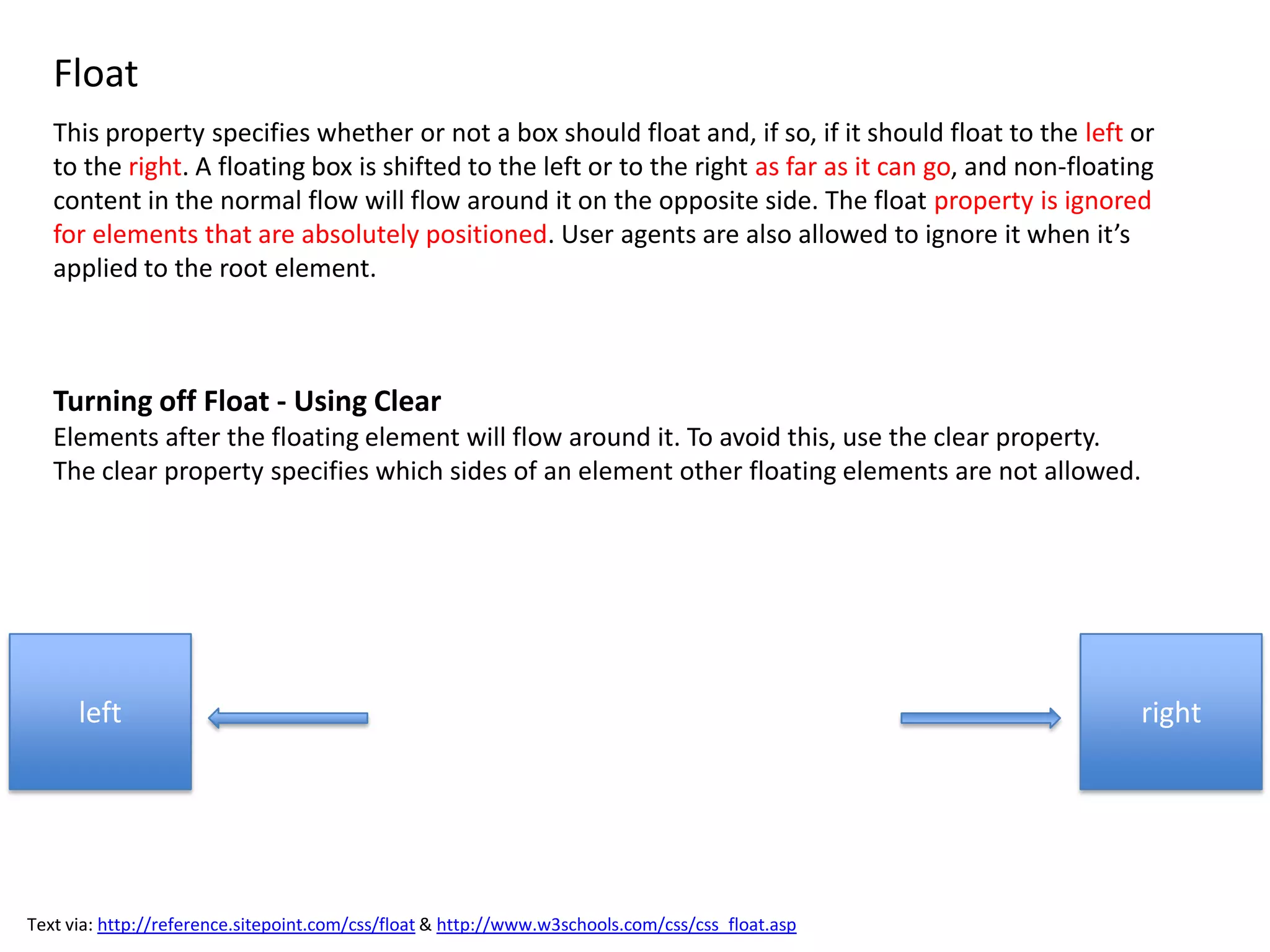 Float
   This property specifies whether or not a box should float and, if so, if it should float to the left or
   to the right. A floating box is shifted to the left or to the right as far as it can go, and non-floating
   content in the normal flow will flow around it on the opposite side. The float property is ignored
   for elements that are absolutely positioned. User agents are also allowed to ignore it when it’s
   applied to the root element.



   Turning off Float - Using Clear
   Elements after the floating element will flow around it. To avoid this, use the clear property.
   The clear property specifies which sides of an element other floating elements are not allowed.




      left                                                                                                right




Text via: http://reference.sitepoint.com/css/float & http://www.w3schools.com/css/css_float.asp
 