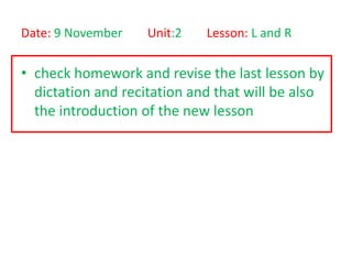 Date: 9 November    Unit:2   Lesson: L and R

• check homework and revise the last lesson by
  dictation and recitation and that will be also
  the introduction of the new lesson
 