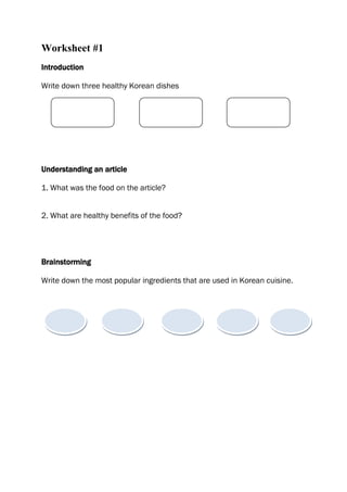 Worksheet #1
Introduction

Write down three healthy Korean dishes




Understanding an article

1. What was the food on the article?


2. What are healthy benefits of the food?




Brainstorming

Write down the most popular ingredients that are used in Korean cuisine.
 