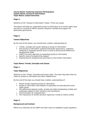 Course Name: Fostering Inclusive Participation
Lesson Name: Access to Information
Topic Name: Lesson Overview

Page 1:

Welcome to the “Access to Information” lesson. I’ll be your guide.

This lesson will help you understand access to information as a human rights issue
and why it is central to UNDP's poverty reduction mandate and support for
democratic governance.


Page 2:

Lesson Objectives

By the end of this lesson, you should have a better understanding of:

   •   Trends, concepts and issues relating to access to information
   •   How access to information supports democratic governance, underpins
       initiatives to eradicate poverty and is crucial to achieving the Millennium
       Development Goals
   •   UNDP’s pro-poor approach to supporting access to information
   •   Specific areas of programming support
   •   Practical tips for programming and where to find further information


Topic Name: Trends, Concepts and Issues

Page 1:

Topic Objectives

Welcome to the ‘Trends, Concepts and Issues’ topic. This topic discusses what we
mean by access to information and other related terms.

By the end of this topic you should have a better understanding of:

   •   Recent trends impacting access to information
   •   Access to information and freedom of expression as international human
       rights issues
   •   The differences between public, private and state broadcasting models and
       challenges related to their existence and coexistence
   •   Communication for empowerment
   •   The importance of conflict sensitive reporting in areas of violent conflict


Page 2:

Background and Context

Efforts are underway by the UNDP and other actors to establish a good regulatory
 