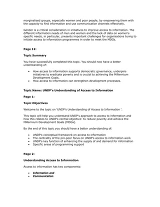 marginalised groups, especially women and poor people, by empowering them with
the capacity to find information and use communication channels effectively.

Gender is a critical consideration in initiatives to improve access to information. The
different information needs of men and women and the lack of data on women's
specific needs, in particular, presents important challenges for organisations trying to
initiate access to information programmes in order to meet the MDGs.


Page 12:

Topic Summary

You have successfully completed this topic. You should now have a better
understanding of:

   •   How access to information supports democratic governance, underpins
       initiatives to eradicate poverty and is crucial to achieving the Millennium
       Development Goals.
   •   How access to information can strengthen development processes.


Topic Name: UNDP's Understanding of Access to Information

Page 1:

Topic Objectives

Welcome to the topic on ‘UNDP’s Understanding of Access to Information ’.

This topic will help you understand UNDP's approach to access to information and
how this relates to UNDP’s central objective: to reduce poverty and achieve the
Millennium Development Goals (MDGs).

By the end of this topic you should have a better understanding of:

   •   UNDP’s conceptual framework on access to information
   •   The centrality of the pro-poor focus on UNDP’s access to information work
   •   UNDP’s key function of enhancing the supply of and demand for information
   •   Specific areas of programming support


Page 2:

Understanding Access to Information

Access to information has two components:

   •   Information and
   •   Communication
 