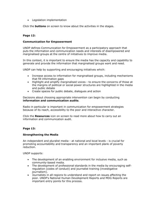 •   Legislation implementation

Click the buttons on screen to know about the activities in the stages.


Page 12:

Communication for Empowerment

UNDP defines Communication for Empowerment as a participatory approach that
puts the information and communication needs and interests of disempowered and
marginalised groups at the centre of initiatives to improve media.

In this context, it is important to ensure the media has the capacity and capability to
generate and provide the information that marginalised groups want and need.

UNDP can help by supporting and encouraging initiatives which:

   •   Increase access to information for marginalised groups, including mechanisms
       that fill information gaps
   •   Highlight and amplify marginalised voices - to ensure the concerns of those at
       the margins of political or social power structures are highlighted in the media
       and public debate
   •   Create spaces for public debate, dialogues and action

Decisions about choosing appropriate intervention can begin by conducting
information and communication audits.

Radio in particular is important in communication for empowerment strategies
because of its reach, accessibility to the poor and interactive character.

Click the Resources icon on screen to read more about how to carry out an
information and communication audit.


Page 13:

Strengthening the Media

An independent and pluralist media - at national and local levels - is crucial for
promoting accountability and transparency and an important plank of poverty
reduction.

UNDP supports:

   •   The development of an enabling environment for inclusive media, such as
       community-based media.
   •   The development of professional standards in the media by encouraging self-
       regulation (codes of conduct) and journalist training (investigative
       journalism).
   •   Journalists in all regions to understand and report on issues affecting the
       poor. UNDP's National Human Development Reports and MDG Reports are
       important entry points for this process.
 