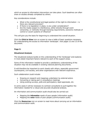 which an access to information intervention can take place. Such baselines can often
draw on studies already completed by others.

Key considerations include:

   •   What is the constitutional and legal position of the right to information – is
       there any relevant provision?
   •   If there is no legislation in place, is any under consideration?
   •   Are the media subject to interference, either directly through overt
       censorship, or indirectly through licensing requirements, economic methods of
       control or covert systems of influence?

This will give you the basis for beginning to understand the overall situation.

Click the Click to View icon on screen to view a table of basic questions necessary
for understanding the access to information 'landscape'. Visit pages 12 and 13 of the
document.


Page 3:

Situational Analysis

The situational analysis builds on this understanding of the ‘landscape’ and explores
in more detail important factors relevant to each of the support areas.

Some of the information needed to provide a satisfactory understanding of the
situation may not be available in existing national planning documents.

It will therefore be important to work closely with others, especially government
counterparts, civil society, and other organisations with relevant experience.

Such collaboration could include:

   •   Drawing on research and mappings undertaken by external actors
   •   Convening or taking part in consultative meetings
   •   Using existing surveys, polls and participatory rapid appraisals, etc.

In some cases it will be necessary to contract consultants to pull together the
information needed for a robust and accurate situational analysis.

An information and communication audit should also be carried out:

   •   Mapping the information needs of poor people (information audit)
   •   Mapping the voice needs of poor people (communication audit)

Click the Resources icon on screen to read more about carrying out an information
and communication audit.
 