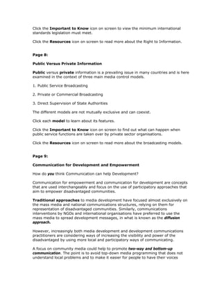 Click the Important to Know icon on screen to view the minimum international
standards legislation must meet.

Click the Resources icon on screen to read more about the Right to Information.


Page 8:

Public Versus Private Information

Public versus private information is a prevailing issue in many countries and is here
examined in the context of three main media control models.

1. Public Service Broadcasting

2. Private or Commercial Broadcasting

3. Direct Supervision of State Authorities

The different models are not mutually exclusive and can coexist.

Click each model to learn about its features.

Click the Important to Know icon on screen to find out what can happen when
public service functions are taken over by private sector organisations.

Click the Resources icon on screen to read more about the broadcasting models.


Page 9:

Communication for Development and Empowerment

How do you think Communication can help Development?

Communication for empowerment and communication for development are concepts
that are used interchangeably and focus on the use of participatory approaches that
aim to empower disadvantaged communities.

Traditional approaches to media development have focused almost exclusively on
the mass media and national communications structures, relying on them for
representation of disadvantaged communities. Similarly, communications
interventions by NGOs and international organisations have preferred to use the
mass media to spread development messages, in what is known as the diffusion
approach.

However, increasingly both media development and development communications
practitioners are considering ways of increasing the visibility and power of the
disadvantaged by using more local and participatory ways of communicating.

A focus on community media could help to promote two-way and bottom-up
communication. The point is to avoid top-down media programming that does not
understand local problems and to make it easier for people to have their voices
 