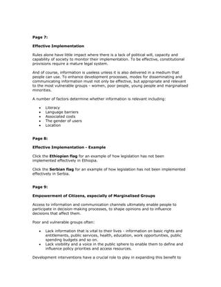 Page 7:

Effective Implementation

Rules alone have little impact where there is a lack of political will, capacity and
capability of society to monitor their implementation. To be effective, constitutional
provisions require a mature legal system.

And of course, information is useless unless it is also delivered in a medium that
people can use. To enhance development processes, modes for disseminating and
communicating information must not only be effective, but appropriate and relevant
to the most vulnerable groups - women, poor people, young people and marginalised
minorities.

A number of factors determine whether information is relevant including:

   •   Literacy
   •   Language barriers
   •   Associated costs
   •   The gender of users
   •   Location


Page 8:

Effective Implementation - Example

Click the Ethiopian flag for an example of how legislation has not been
implemented effectively in Ethiopia.

Click the Serbian flag for an example of how legislation has not been implemented
effectively in Serbia.


Page 9:

Empowerment of Citizens, especially of Marginalised Groups

Access to information and communication channels ultimately enable people to
participate in decision-making processes, to shape opinions and to influence
decisions that affect them.

Poor and vulnerable groups often:

   •   Lack information that is vital to their lives - information on basic rights and
       entitlements, public services, health, education, work opportunities, public
       spending budgets and so on.
   •   Lack visibility and a voice in the public sphere to enable them to define and
       influence policy priorities and access resources.

Development interventions have a crucial role to play in expanding this benefit to
 