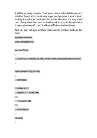 It will be by using operator *= as we explain it in the last lesson and
initialize Result with one is very important because in every time I
multiply the value of result with the anther elements if it was equal
zero of any value from ram so it will result an error in its calculation
so we make it equal 1 and it will not effect on the final result.

And you can call any function within anther function such as this
code:
#include <iostream>

using namespace std ;



void InterFace()

{

    cout <<"tttThe Name Of Alla"<<endl<<"tttLast Example In Lesson 2n";

}



int Multipling(int ar[] , int size)

{

    InterFace();



    int Result = 1 ;

    for(int i = 0 ; i < size ; i++)

    {

        Result *= ar[i];

    }

    return Result ;

}

int main()

{
 