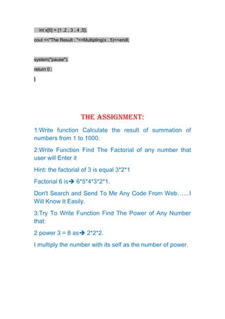 int x[5] = {1 ,2 , 3 , 4 ,5};

cout <<"The Result : "<<Multipling(x , 5)<<endl;



system("pause");

return 0 ;

}




                             The Assignment:
1:Write function Calculate the result of summation of
numbers from 1 to 1000.
2:Write Function Find The Factorial of any number that
user will Enter it
Hint: the factorial of 3 is equal 3*2*1
Factorial 6 is 6*5*4*3*2*1.
Don't Search and Send To Me Any Code From Web……I
Will Know It Easily.
3:Try To Write Function Find The Power of Any Number
that:
2 power 3 = 8 as 2*2*2.
I multiply the number with its self as the number of power.
 