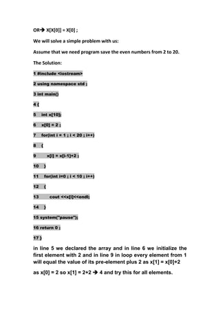OR X[X[0]] = X[0] ;

We will solve a simple problem with us:

Assume that we need program save the even numbers from 2 to 20.

The Solution:

1 #include <iostream>

2 using namespace std ;

3 int main()

4{

5    int x[10];

6    x[0] = 2 ;

7    for(int i = 1 ; i < 20 ; i++)

8    {

9            x[i] = x[i-1]+2 ;

10       }

11       for(int i=0 ; i < 10 ; i++)

12       {

13            cout <<x[i]<<endl;

14       }

15 system("pause");

16 return 0 ;

17 }

in line 5 we declared the array and in line 6 we initialize the
first element with 2 and in line 9 in loop every element from 1
will equal the value of its pre-element plus 2 as x[1] = x[0]+2

as x[0] = 2 so x[1] = 2+2  4 and try this for all elements.
 