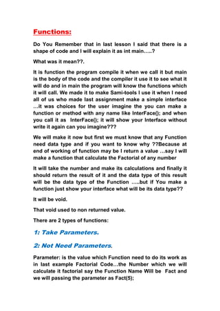 Functions:
Do You Remember that in last lesson I said that there is a
shape of code and I will explain it as int main…..?

What was it mean??.

It is function the program compile it when we call it but main
is the body of the code and the compiler it use it to see what it
will do and in main the program will know the functions which
it will call. We made it to make Sami-tools I use it when I need
all of us who made last assignment make a simple interface
…it was choices for the user imagine the you can make a
function or method with any name like InterFace(); and when
you call it as InterFace(); it will show your Interface without
write it again can you imagine???

We will make it now but first we must know that any Function
need data type and if you want to know why ??Because at
end of working of function may be I return a value …say I will
make a function that calculate the Factorial of any number

It will take the number and make its calculations and finally it
should return the result of it and the data type of this result
will be the data type of the Function …..but if You make a
function just show your interface what will be its data type??

It will be void.

That void used to non returned value.

There are 2 types of functions:

1: Take Parameters.

2: Not Need Parameters.
Parameter: is the value which Function need to do its work as
in last example Factorial Code…the Number which we will
calculate it factorial say the Function Name Will be Fact and
we will passing the parameter as Fact(5);
 