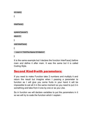 int main()

{



InterFace();



system("pause");

return 0 ;

}

void InterFace()

{

    cout << "tttThe Name Of Allahn";

}

It is the same example but I declare the function InterFace() before
main and define it after main. It was the same but it is called
Coding Style.

Second Kindwith parameters:
If you need to make Function take 2 numbers and multiply it and
return the result but imagine when I passing a parameter to
function as I will give you some fruits in your hand it will be
impossible to eat all it in the same moment so you need to put it in
something and take from it one by one or as you Like.

So in function we will declare variables to put the parameters in it
so we will try to code the function which I explain :
 