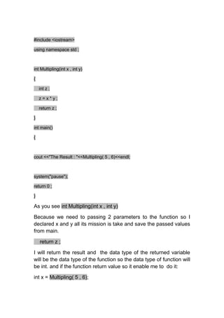 #include <iostream>

using namespace std ;



int Multipling(int x , int y)

{

    int z ;

    z=x*y;

    return z ;

}

int main()

{



cout <<"The Result : "<<Multipling( 5 , 6)<<endl;



system("pause");

return 0 ;

}

As you see int Multipling(int x , int y)

Because we need to passing 2 parameters to the function so I
declared x and y all its mission is take and save the passed values
from main.

    return z ;

I will return the result and the data type of the returned variable
will be the data type of the function so the data type of function will
be int. and if the function return value so it enable me to do it:

int x = Multipling( 5 , 6);
 