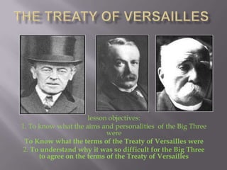 lesson objectives:
1. To know what the aims and personalities of the Big Three
                            were
 To Know what the terms of the Treaty of Versailles were
 2. To understand why it was so difficult for the Big Three
      to agree on the terms of the Treaty of Versailles
 