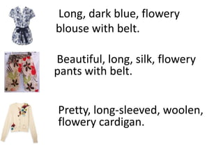 Long, dark blue, flowery
blouse with belt.

Beautiful, long, silk, flowery
pants with belt.


Pretty, long-sleeved, woolen,
flowery cardigan.
 