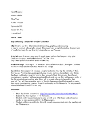 Heidi Miedecke
Beatriz Sarabia
Alma Vaca
Martha Vasquez
Geography 300
January 24, 2013
Lesson Plan 2

Fourth Grade

Topic: Planning a trip for Christopher Columbus

Objective: To use three different math skills; sorting, graphing, and measuring
in order to complete a Geography project. The student’s are going to learn about distance, type
of people, leaving styles and diversity between Europe and America.


Materials: pencils, erasers, map, pencils, graph paper, markers, butcher paper, clay, glue,
Popsicle sticks, paper, toothpicks and short YouTube video
(http://www.youtube.com/watch?v=kuvRFZ4Mxbo)

Prior knowledge: Discovery of The Americas. Basic information about Christopher Columbus
and his discovery. Information about America and Europe.

Description: The students will construct a ship for Columbus for a trip that will take 30 days.
They can use Popsicle sticks, paper, pencils, map pencils, markers, glue and clay only. Before
they begin building their ship they need to draw a model of their ship showing the different
compartments where they will store animals and food, cook, eat, etc. They will design a model of
the ship using information about what things will be needed to be carried aboard for their
survival. They will then present the model of the ship they designed and built as well as graphs
showing the quantity of the products they will need to take on this 30 day trip. The ship can only
measure 6inches wide and 12 inches long.

Procedure:

       Show the students a short video (http://www.youtube.com/watch?v=kuvRFZ4Mxbo)
       Separate the class in groups of 4 to 5 students.
       Students will work cooperatively to come up with up to 10 different kinds of supplies
       needed to make a one month trip with 50 passengers.
       Students will draw a model of a ship with enough compartments to store the supplies, and
       the 50 passengers.
 