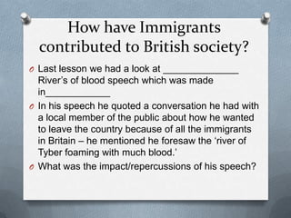 How have Immigrants
contributed to British society?
O Last lesson we had a look at ______________
River’s of blood speech which was made
in____________
O In his speech he quoted a conversation he had with
a local member of the public about how he wanted
to leave the country because of all the immigrants
in Britain – he mentioned he foresaw the ‘river of
Tyber foaming with much blood.’
O What was the impact/repercussions of his speech?
 