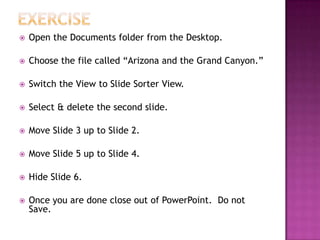  Open the Documents folder from the Desktop.
 Choose the file called “Arizona and the Grand Canyon.”
 Switch the View to Slide Sorter View.
 Select & delete the second slide.
 Move Slide 3 up to Slide 2.
 Move Slide 5 up to Slide 4.
 Hide Slide 6.
 Once you are done close out of PowerPoint. Do not
Save.
 