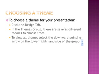  To choose a theme for your presentation:
 Click the Design Tab.
 In the Themes Group, there are several different
themes to choose from.
 To view all themes select the downward pointing
arrow on the lower right-hand side of the group
 