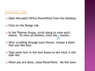  Open Microsoft Office PowerPoint from the Desktop.
 Click on the Design tab.
 In the Themes Group, scroll along to view each
theme. To view all themes, click the button.
 After scrolling through each theme, choose a them
that you like best.
 Type some text in the text boxes to see what it will
look like.
 When you are done, close PowerPoint. Do Not Save.
 