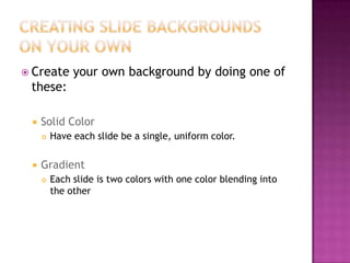  Create your own background by doing one of
these:
 Solid Color
 Have each slide be a single, uniform color.
 Gradient
 Each slide is two colors with one color blending into
the other
 