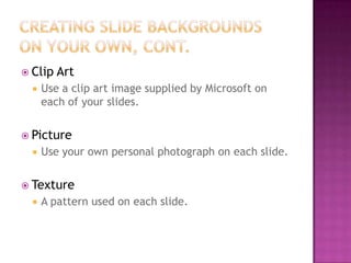  Clip Art
 Use a clip art image supplied by Microsoft on
each of your slides.
 Picture
 Use your own personal photograph on each slide.
 Texture
 A pattern used on each slide.
 