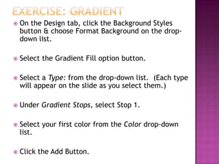  On the Design tab, click the Background Styles
button & choose Format Background on the drop-
down list.
 Select the Gradient Fill option button.
 Select a Type: from the drop-down list. (Each type
will appear on the slide as you select them.)
 Under Gradient Stops, select Stop 1.
 Select your first color from the Color drop-down
list.
 Click the Add Button.
 