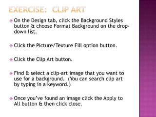  On the Design tab, click the Background Styles
button & choose Format Background on the drop-
down list.
 Click the Picture/Texture Fill option button.
 Click the Clip Art button.
 Find & select a clip-art image that you want to
use for a background. (You can search clip art
by typing in a keyword.)
 Once you’ve found an image click the Apply to
All button & then click close.
 