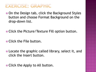  On the Design tab, click the Background Styles
button and choose Format Background on the
drop-down list.
 Click the Picture/Texture Fill option button.
 Click the File button.
 Locate the graphic called library, select it, and
click the Insert button.
 Click the Apply to All button.
 