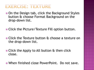  On the Design tab, click the Background Styles
button & choose Format Background on the
drop-down list.
 Click the Picture/Texture Fill option button.
 Click the Texture button & choose a texture on
the drop-down list.
 Click the Apply to All button & then click
close.
 When finished close PowerPoint. Do not save.
 