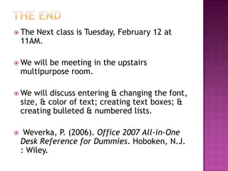  The Next class is Tuesday, February 12 at
11AM.
 We will be meeting in the upstairs
multipurpose room.
 We will discuss entering & changing the font,
size, & color of text; creating text boxes; &
creating bulleted & numbered lists.
 Weverka, P. (2006). Office 2007 All-in-One
Desk Reference for Dummies. Hoboken, N.J.
: Wiley.
 
