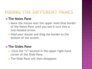  The Notes Pane
 Move the mouse over the upper most blue border
of the Notes Pane until you see it turn into a
two-headed arrow.
 Hold your mouse and drag the border to the
bottom of the screen.
 The Slides Pane
 Click the “x” located in the upper right-hand
corner of the Slide Pane.
 The Slide Pane will then disappear.
 