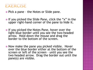  Pick a pane – the Notes or Slide pane.
 If you picked the Slide Pane, click the “x” in the
upper right-hand corner of the pane to hide it.
 If you picked the Notes Pane, hover over the
light blue border until you see the two-headed
arrow. Hold down the mouse and drag the
border to the bottom of the screen.
 Now make the pane you picked visible. Hover
over the blue border either at the bottom of the
screen or left of the screen – until you see the
two headed arrow. Drag the border out until the
pane(s) are visible.
 