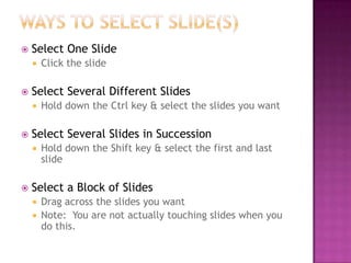  Select One Slide
 Click the slide
 Select Several Different Slides
 Hold down the Ctrl key & select the slides you want
 Select Several Slides in Succession
 Hold down the Shift key & select the first and last
slide
 Select a Block of Slides
 Drag across the slides you want
 Note: You are not actually touching slides when you
do this.
 