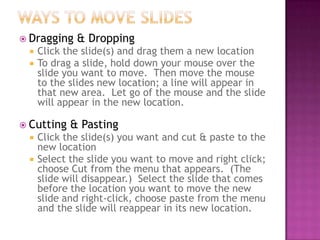  Dragging & Dropping
 Click the slide(s) and drag them a new location
 To drag a slide, hold down your mouse over the
slide you want to move. Then move the mouse
to the slides new location; a line will appear in
that new area. Let go of the mouse and the slide
will appear in the new location.
 Cutting & Pasting
 Click the slide(s) you want and cut & paste to the
new location
 Select the slide you want to move and right click;
choose Cut from the menu that appears. (The
slide will disappear.) Select the slide that comes
before the location you want to move the new
slide and right-click, choose paste from the menu
and the slide will reappear in its new location.
 