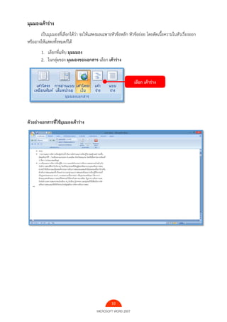 10
MICROSOFT WORD 2007
มุมมองเค้าร่าง
เป็นมุมมองที่เลือกได้ว่า จะให้แสดงผลเฉพาะหัวข้อหลัก หัวข้อย่อย โดยตัดเนื้อความในหัวเรื่องออก
หรืออาจให้แสดงทั้งหมดก็ได้
1. เลือกที่แท็บ มุมมมอง
2. ในกลุ่มของ มุมมองของเอกสาร เลือก เค้าร่าง
ตัวอย่างเอกสารที่ใช้มุมมองเค้าร่าง
เลือก เค้าร่าง
 