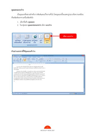 11
MICROSOFT WORD 2007
มุมมองแบบร่าง
เป็นมุมมองที่เหมาะสําหรับการพิมพ์และแก้ไขงานทั่วไป โดยมุมมองนี้จะแสดงรูปแบบข้อความเหมือน
ที่จะพิมพ์ออกทางเครื่องพิมพ์จริง
1. เลือกที่แท็บ มุมมมอง
2. ในกลุ่มของ มุมมองของเอกสาร เลือก แบบร่าง
ตัวอย่างเอกสารที่ใช้มุมมองเค้าร่าง
เลือก แบบร่าง
 