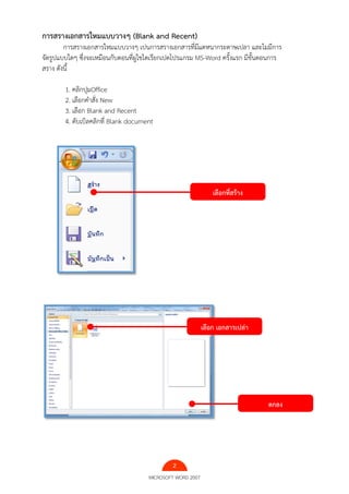2
MICROSOFT WORD 2007
การสรางเอกสารใหมแบบวางๆ (Blank and Recent)
การสรางเอกสารใหมแบบวางๆ เปนการสรางเอกสารที่มีแตหนากระดาษเปลา และไมมีการ
จัดรูปแบบใดๆ ซึ่งจะเหมือนกับตอนที่ผูใชไดเรียกเปดโปรแกรม MS-Word ครั้งแรก มีขั้นตอนการ
สราง ดังนี้
1. คลิกปุมOffice
2. เลือกคําสั่ง New
3. เลือก Blank and Recent
4. ดับเบิลคลิกที่ Blank document
เลือกที่สร้าง
เลือก เอกสารเปล่า
ตกลง
 