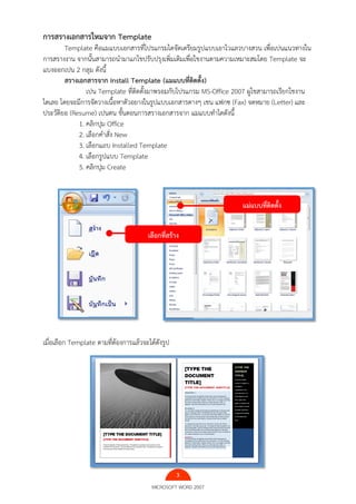3
MICROSOFT WORD 2007
การสรางเอกสารใหมจาก Template
Template คือแมแบบเอกสารที่โปรแกรมไดจัดเตรียมรูปแบบเอาไวแลวบางสวน เพื่อเปนแนวทางใน
การสรางงาน จากนั้นสามารถนํามาแกไขปรับปรุงเพิ่มเติมเพื่อใชงานตามความเหมาะสมโดย Template จะ
แบงออกเปน 2 กลุม ดังนี้
สรางเอกสารจาก Install Template (แมแบบที่ติดตั้ง)
เปน Template ที่ติดตั้งมาพรอมกับโปรแกรม MS-Office 2007 ผูใชสามารถเรียกใชงาน
ไดเลย โดยจะมีการจัดวางเนื้อหาตัวอยางในรูปแบบเอกสารตางๆ เชน แฟกซ (Fax) จดหมาย (Letter) และ
ประวัติยอ (Resume) เปนตน ขั้นตอนการสรางเอกสารจาก แมแบบทําไดดังนี้
1. คลิกปุม Office
2. เลือกคําสั่ง New
3. เลือกแถบ Installed Template
4. เลือกรูปแบบ Template
5. คลิกปุม Create
เมื่อเลือก Template ตามที่ต้องการแล้วจะได้ดังรูป
เลือกที่สร้าง
แม่แบบที่ติดตั้ง
 