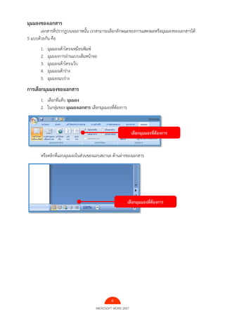6
MICROSOFT WORD 2007
มุมมองของเอกสาร
เอกสารที่ปรากฏบนจอภาพนั้น เราสามารถเลือกลักษณะของการแสดงผลหรือมุมมองของเอกสารได้
5 แบบด้วยกัน คือ
1. มุมมองเค้าโครงเหมือนพิมพ์
2. มุมมองการอ่านแบบเต็มหน้าจอ
3. มุมมองเค้าโครงเว็บ
4. มุมมองเค้าร่าง
5. มุมมองแบร่าง
การเลือกมุมมองของเอกสาร
1. เลือกที่แท็บ มุมมอง
2. ในกลุ่มของ มุมมองเอกสาร เลือกมุมมองที่ต้องการ
หรือคลิกที่แถบมุมมองในส่วนของแถบสถานะ ด้านล่างของเอกสาร
เลือกมุมมองที่ต้องการ
เลือกมุมมองที่ต้องการ
 