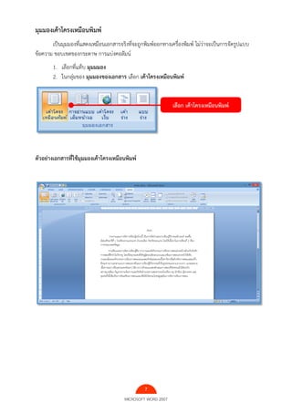 7
MICROSOFT WORD 2007
มุมมองเค้าโครงเหมือนพิมพ์
เป็นมุมมองที่แสดงเหมือนเอกสารจริงที่จะถูกพิมพ์ออกทางเครื่องพิมพ์ ไม่ว่าจะเป็นการจัดรูปแบบ
ข้อความ ขอบเขตของกระดาษ การแบ่งคอลัมน์
1. เลือกที่แท็บ มุมมมอง
2. ในกลุ่มของ มุมมองของเอกสาร เลือก เค้าโครงเหมือนพิมพ์
ตัวอย่างเอกสารที่ใช้มุมมองเค้าโครงเหมือนพิมพ์
เลือก เค้าโครงเหมือนพิมพ์
 