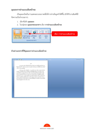 8
MICROSOFT WORD 2007
มุมมองการอ่านแบบเต็มหน้าจอ
เป็นมุมมองใหม่ในการแสดงผลบนจอภาพเพื่อให้การอ่านข้อมูลทําได้ดีขึ้น มักใช้กับงานพิมพ์ที่มี
ข้อความเป็นจํานวนมากๆ
1. เลือกที่แท็บ มุมมมอง
2. ในกลุ่มของ มุมมองของเอกสาร เลือก การอ่านแบบเต็มหน้าจอ
ตัวอย่างเอกสารที่ใช้มุมมองการอ่านแบบเต็มหน้าจอ
เลือก การอ่านแบบเต็มหน้าจอ
 