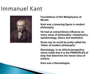 Foundations of the Metaphysics of
Morals
Kant was a towering figure in modern
philosophy
He had an extraordinary influence on
many areas of philosophy: metaphysics,
epistemology, ethics and aesthetics
Some say he could be justly called the
‘father of modern philosophy’
Deontology: is an ethical perspective
which holds that it is the PRINCIPLES of
duty that determine the moral value of
actions.
Kant was a Deontologist.
 