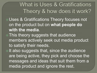 Uses & Gratifications Theory focuses not
on the product but on what people do
with the media.
This theory suggests that audience
members actively seek out media product
to satisfy their needs.
It also suggests that, since the audience
are being active, they pick and choose the
messages and ideas that suit them from a
media product and ignore the rest.
 
